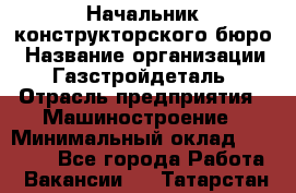 Начальник конструкторского бюро › Название организации ­ Газстройдеталь › Отрасль предприятия ­ Машиностроение › Минимальный оклад ­ 60 000 - Все города Работа » Вакансии   . Татарстан респ.